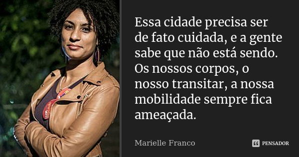 Essa cidade precisa ser de fato cuidada, e a gente sabe que não está sendo. Os nossos corpos, o nosso transitar, a nossa mobilidade sempre fica ameaçada.... Frase de Marielle Franco.