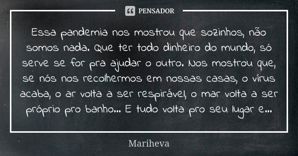 Essa pandemia nos mostrou que sozinhos, não somos nada. Que ter todo dinheiro do mundo, só serve se for pra ajudar o outro. Nos mostrou que, se nós nos recolher... Frase de Mariheva.