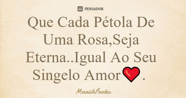 Que Cada Pétola De Uma Rosa,Seja Eterna..Igual Ao Seu Singelo Amor❤.... Frase de MariihFrotes.
