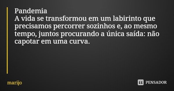 Pandemia
A vida se transformou em um labirinto que precisamos percorrer sozinhos e, ao mesmo tempo, juntos procurando a única saída: não capotar em uma curva.... Frase de marijo.