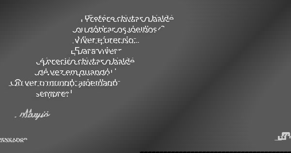 Prefere chutar o balde ou dobrar os joelhos? Viver é preciso... E para viver é preciso chutar o balde de vez em quando! Ou ver o mundo, ajoelhado sempre!... Frase de Marijo.