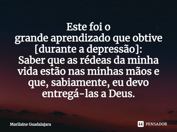 ⁠Este foi o
grande aprendizado que obtive [durante a depressão]:
Saber que as rédeas da minha vida estão nas minhas mãos e que, sabiamente, eu devo entregá-las ... Frase de Marilaine Guadalajara.
