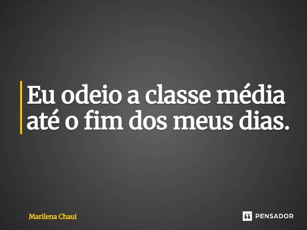 Eu odeio a classe média até o fim dos meus dias.... Frase de Marilena Chaui.
