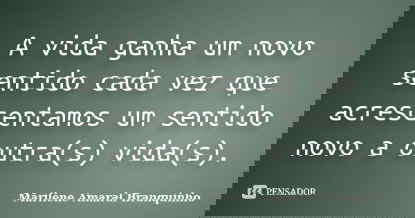 A vida ganha um novo sentido cada vez que acrescentamos um sentido novo a outra(s) vida(s).... Frase de Marilene Amaral Branquinho.