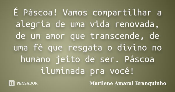 É Páscoa! Vamos compartilhar a alegria de uma vida renovada, de um amor que transcende, de uma fé que resgata o divino no humano jeito de ser. Páscoa iluminada ... Frase de Marilene Amaral Branquinho.