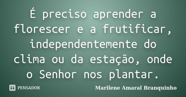 É preciso aprender a florescer e a frutificar, independentemente do clima ou da estação, onde o Senhor nos plantar.... Frase de Marilene Amaral Branquinho.