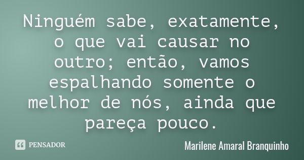 Ninguém sabe, exatamente, o que vai causar no outro; então, vamos espalhando somente o melhor de nós, ainda que pareça pouco.... Frase de Marilene Amaral Branquinho.