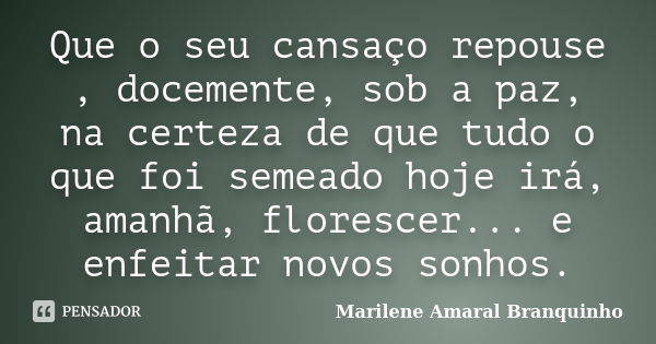 Que o seu cansaço repouse , docemente, sob a paz, na certeza de que tudo o que foi semeado hoje irá, amanhã, florescer... e enfeitar novos sonhos.... Frase de Marilene Amaral Branquinho.