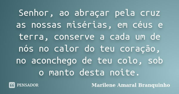 Senhor, ao abraçar pela cruz as nossas misérias, em céus e terra, conserve a cada um de nós no calor do teu coração, no aconchego de teu colo, sob o manto desta... Frase de Marilene Amaral Branquinho.