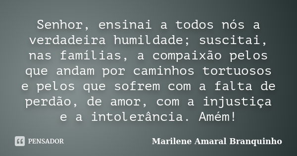 Senhor, ensinai a todos nós a verdadeira humildade; suscitai, nas famílias, a compaixão pelos que andam por caminhos tortuosos e pelos que sofrem com a falta de... Frase de Marilene Amaral Branquinho.