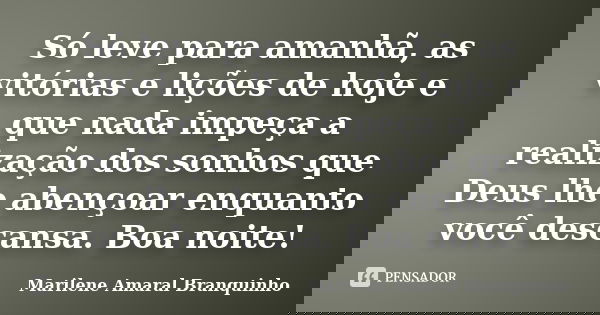 Só leve para amanhã, as vitórias e lições de hoje e que nada impeça a realização dos sonhos que Deus lhe abençoar enquanto você descansa. Boa noite!... Frase de Marilene Amaral Branquinho.