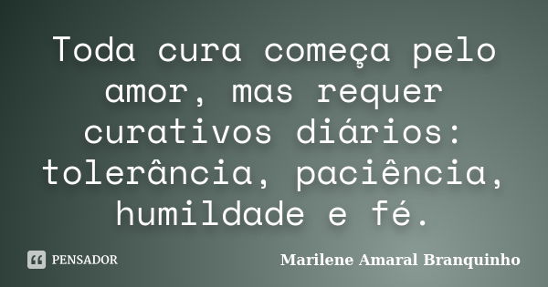 Toda cura começa pelo amor, mas requer curativos diários: tolerância, paciência, humildade e fé.... Frase de Marilene Amaral Branquinho.