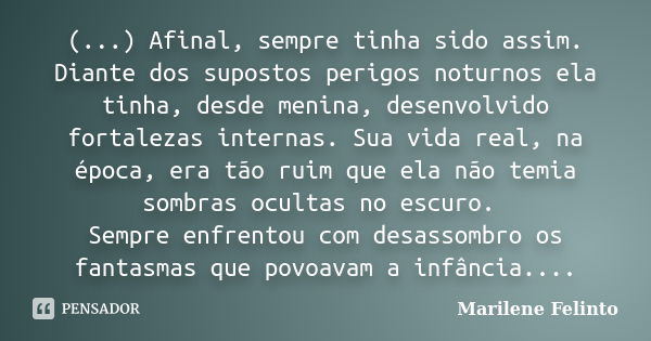 (...) Afinal, sempre tinha sido assim. Diante dos supostos perigos noturnos ela tinha, desde menina, desenvolvido fortalezas internas. Sua vida real, na época, ... Frase de Marilene Felinto.