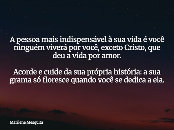 A pessoa mais indispensável à sua vida é você ninguém viverá por você, exceto Cristo, que deu a vida por amor. Acorde e cuide da sua própria história: a sua gra... Frase de Marilene Mesquita.