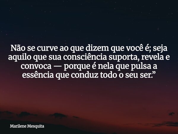 Não se curve ao que dizem que você é; seja aquilo que sua consciência suporta, revela e convoca — porque é nela que pulsa a essência que conduz todo o seu ser.”... Frase de Marilene Mesquita.