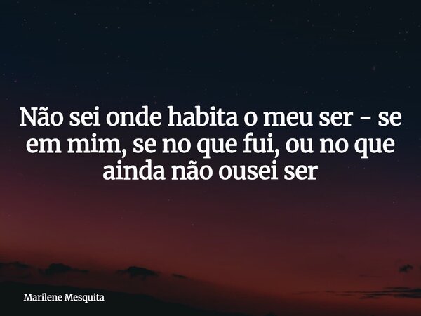 Não sei onde habita o meu ser - se em mim, se no que fui, ou no que ainda não ousei ser... Frase de Marilene Mesquita.