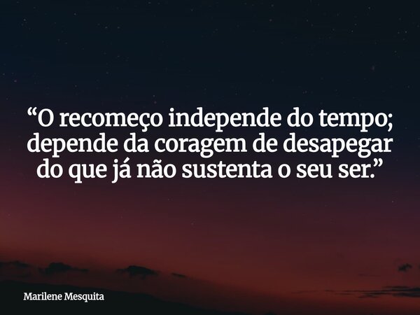 “O recomeço independe do tempo; depende da coragem de desapegar do que já não sustenta o seu ser.”... Frase de Marilene Mesquita.