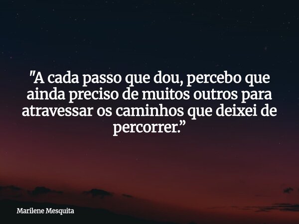 "A cada passo que dou, percebo que ainda preciso de muitos outros para atravessar os caminhos que deixei de percorrer.”... Frase de Marilene Mesquita.