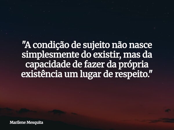"A condição de sujeito não nasce simplesmente do existir, mas da capacidade de fazer da própria existência um lugar de respeito."... Frase de Marilene Mesquita.
