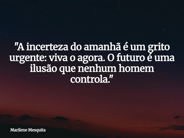 "A incerteza do amanhã é um grito urgente: viva o agora. O futuro é uma ilusão que nenhum homem controla."... Frase de Marilene Mesquita.