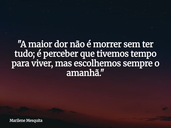 "A maior dor não é morrer sem ter tudo; é perceber que tivemos tempo para viver, mas escolhemos sempre o amanhã."... Frase de Marilene Mesquita.
