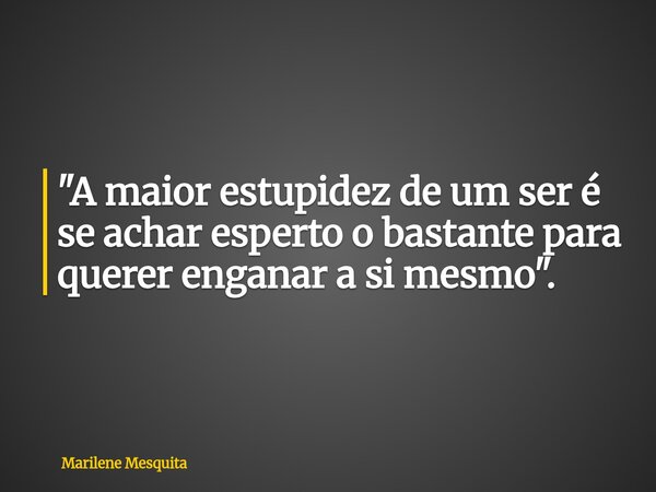"A maior estupidez de um ser é se achar esperto o bastante para querer enganar a si mesmo".... Frase de Marilene Mesquita.