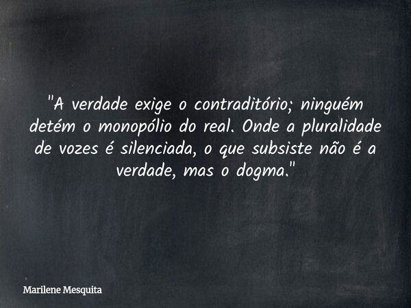 "A verdade exige o contraditório; ninguém detém o monopólio do real. Onde a pluralidade de vozes é silenciada, o que subsiste não é a verdade, mas o dogma.... Frase de Marilene Mesquita.