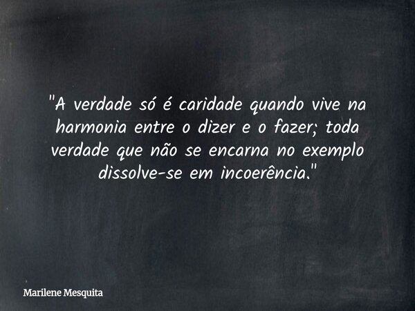 "A verdade só é caridade quando vive na harmonia entre o dizer e o fazer; toda verdade que não se encarna no exemplo dissolve-se em incoerência."... Frase de Marilene Mesquita.