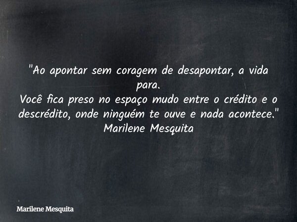"Ao apontar sem coragem de desapontar, a vida para. Você fica preso no espaço mudo entre o crédito e o descrédito, onde ninguém te ouve e nada acontece.&qu... Frase de Marilene Mesquita.