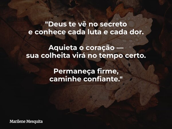 "Deus te vê no secreto e conhece cada luta e cada dor. Aquieta o coração — sua colheita virá no tempo certo. Permaneça firme, caminhe confiante." ​... Frase de Marilene Mesquita.