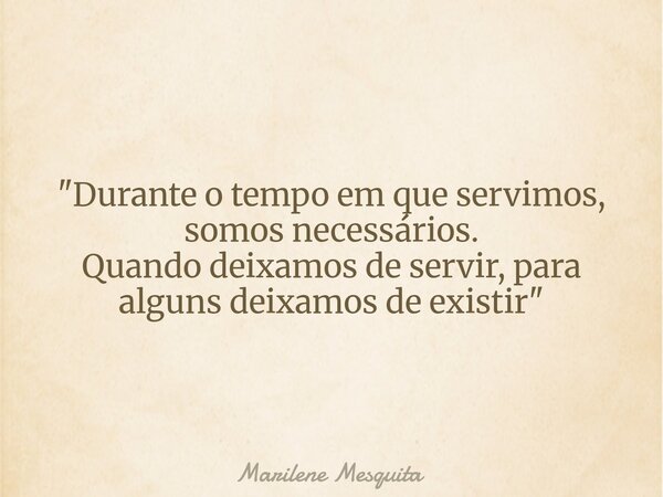 "Durante o tempo em que servimos, somos necessários. Quando deixamos de servir, para alguns deixamos de existir"... Frase de Marilene Mesquita.