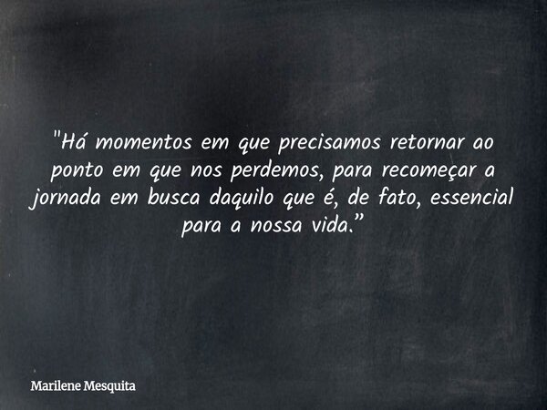 "Há momentos em que precisamos retornar ao ponto em que nos perdemos, para recomeçar a jornada em busca daquilo que é, de fato, essencial para a nossa vida... Frase de Marilene Mesquita.