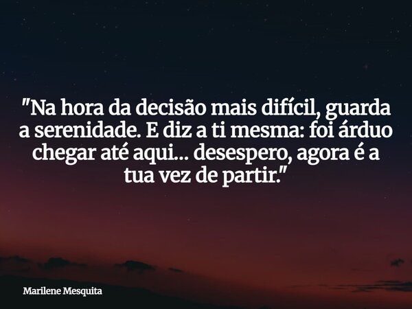 "Na hora da decisão mais difícil, guarda a serenidade. E diz a ti mesma: foi árduo chegar até aqui… desespero, agora é a tua vez de partir. "... Frase de Marilene Mesquita.