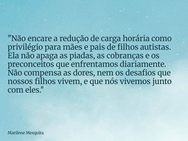 "Não encare a redução de carga horária como privilégio para mães e pais de filhos autistas. Ela não apaga as piadas, as cobranças e os preconceitos que enf... Frase de Marilene Mesquita.