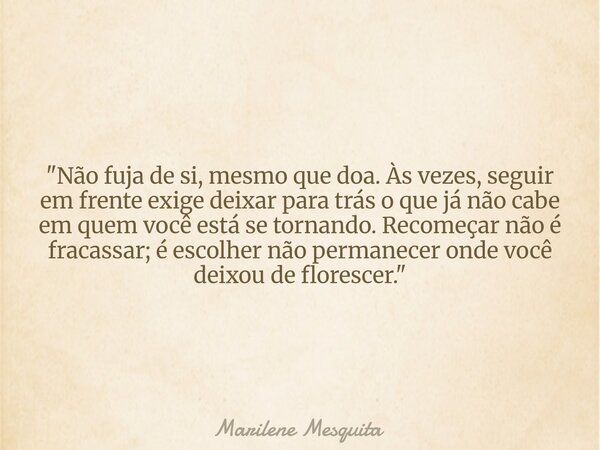 "Não fuja de si, mesmo que doa. Às vezes, seguir em frente exige deixar para trás o que já não cabe em quem você está se tornando. Recomeçar não é fracassa... Frase de Marilene Mesquita.