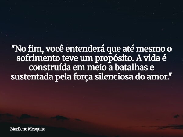 "No fim, você entenderá que até mesmo o sofrimento teve um propósito. A vida é construída em meio a batalhas e sustentada pela força silenciosa do amor.&qu... Frase de Marilene Mesquita.