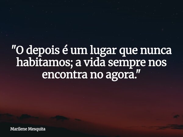 "O depois é um lugar que nunca habitamos; a vida sempre nos encontra no agora."... Frase de Marilene Mesquita.