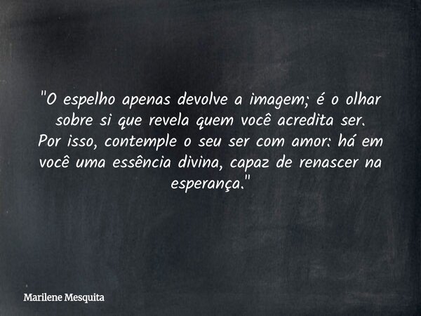 "O espelho apenas devolve a imagem; é o olhar sobre si que revela quem você acredita ser. Por isso, contemple o seu ser com amor: há em você uma essência d... Frase de Marilene Mesquita.