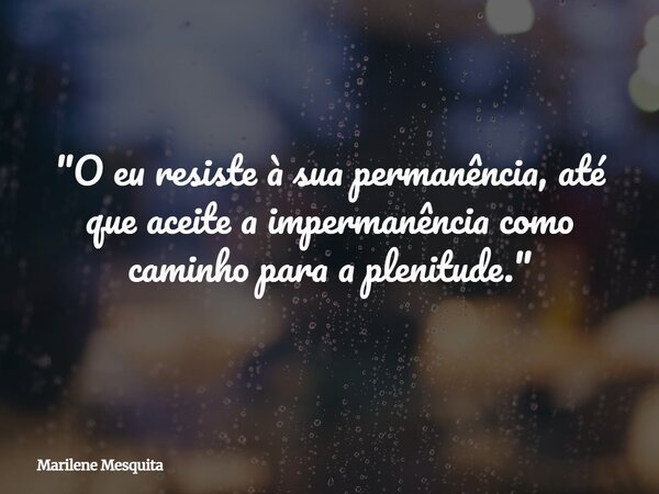 "O eu resiste à sua permanência, até que aceite a impermanência como caminho para a plenitude."... Frase de Marilene Mesquita.