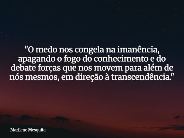 "O medo nos congela na imanência, apagando o fogo do conhecimento e do debate forças que nos movem para além de nós mesmos, em direção à transcendência.&qu... Frase de Marilene Mesquita.