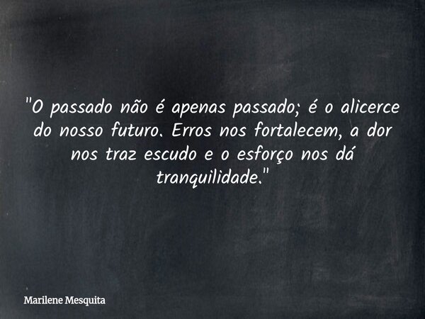 "O passado não é apenas passado; é o alicerce do nosso futuro. Erros nos fortalecem, a dor nos traz escudo e o esforço nos dá tranquilidade."... Frase de Marilene Mesquita.