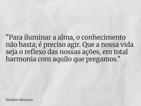 "Para iluminar a alma, o conhecimento não basta; é preciso agir. Que a nossa vida seja o reflexo das nossas ações, em total harmonia com aquilo que pregamo... Frase de Marilene Mesquita.