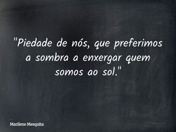 "Piedade de nós, que preferimos a sombra a enxergar quem somos ao sol."... Frase de Marilene Mesquita.