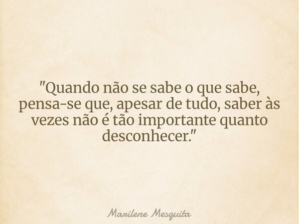 "Quando não se sabe o que sabe, pensa-se que, apesar de tudo, saber às vezes não é tão importante quanto desconhecer."... Frase de Marilene Mesquita.