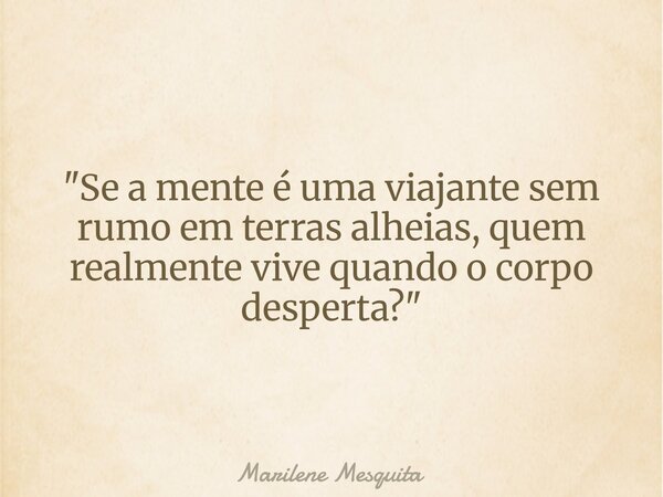 "Se a mente é uma viajante sem rumo em terras alheias, quem realmente vive quando o corpo desperta?"... Frase de Marilene Mesquita.