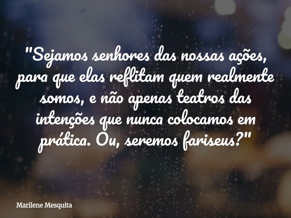 "Sejamos senhores das nossas ações, para que elas reflitam quem realmente somos, e não apenas teatros das intenções que nunca colocamos em prática. Ou, ser... Frase de Marilene Mesquita.