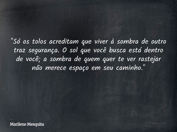 "Só os tolos acreditam que viver à sombra de outro traz segurança. O sol que você busca está dentro de você; a sombra de quem quer te ver rastejar não mere... Frase de Marilene Mesquita.