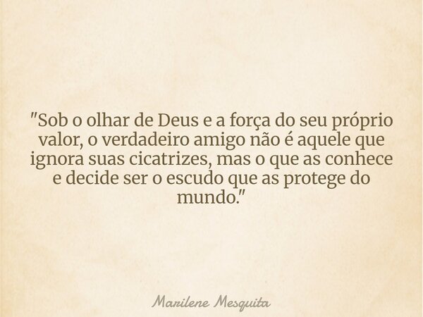 "Sob o olhar de Deus e a força do seu próprio valor, o verdadeiro amigo não é aquele que ignora suas cicatrizes, mas o que as conhece e decide ser o escudo... Frase de Marilene Mesquita.
