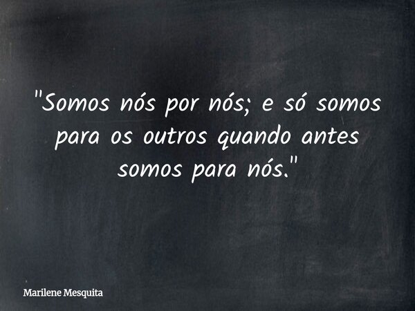 "Somos nós por nós; e só somos para os outros quando antes somos para nós."... Frase de Marilene Mesquita.