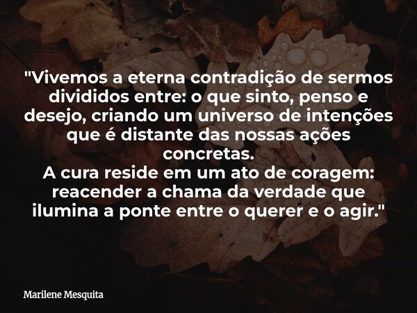 "Vivemos a eterna contradição de sermos divididos entre: o que sinto, penso e desejo, criando um universo de intenções que é distante das nossas ações conc... Frase de Marilene Mesquita.